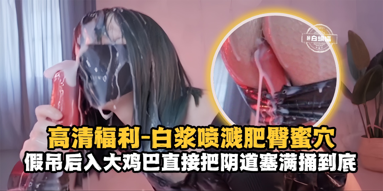 高清福利-白浆喷浆肥臀骚穴,假吊后入大鸡巴直接把阴道塞满捅到底-