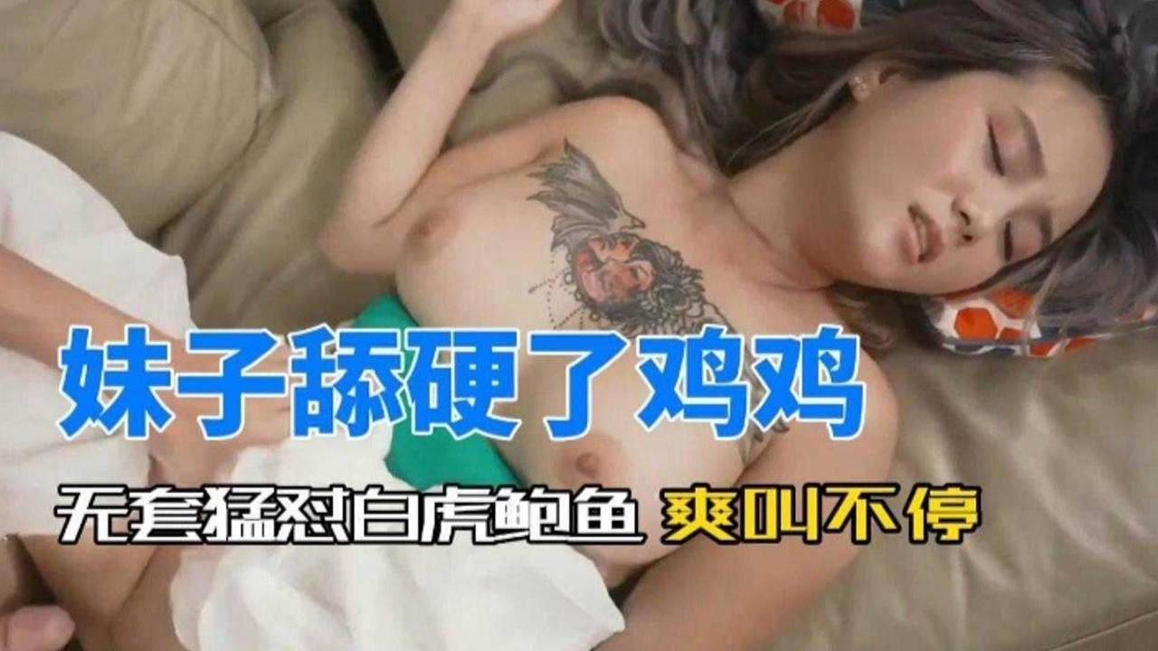 妹子舔硬看鸡鸡,无套怼白虎鲍鱼 爽叫不停